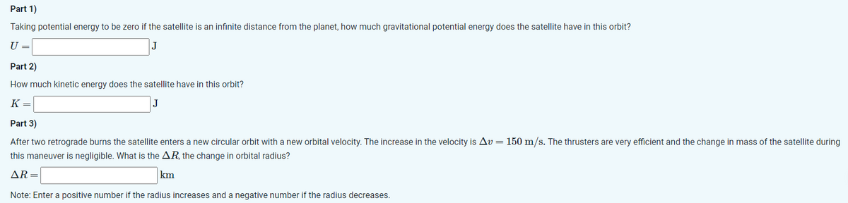 Part 1)
Taking potential energy to be zero if the satellite is an infinite distance from the planet, how much gravitational potential energy does the satellite have in this orbit?
U =
J
Part 2)
How much kinetic energy does the satellite have in this orbit?
K =
Part 3)
After two retrograde burns the satellite enters a new circular orbit with a new orbital velocity. The increase in the velocity is Av = 150 m/s. The thrusters are very efficient and the change in mass of the satellite during
this maneuver is negligible. What is the AR, the change in orbital radius?
AR=
km
Note: Enter a positive number if the radius increases and a negative number if the radius decreases.