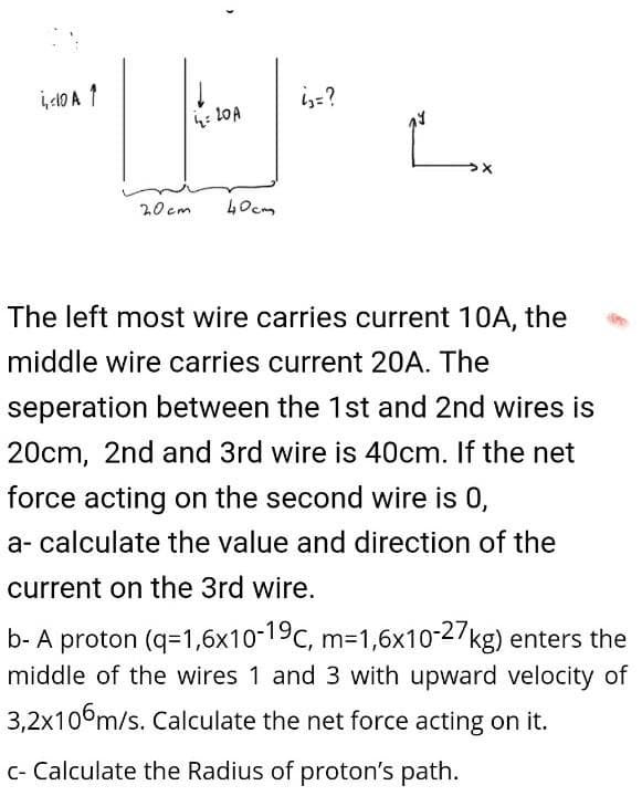 i410 A 1
is=?
20 cm
40cm
The left most wire carries current 10A, the
middle wire carries current 20A. The
seperation between the 1st and 2nd wires is
20cm, 2nd and 3rd wire is 40cm. If the net
force acting on the second wire is 0,
a- calculate the value and direction of the
current on the 3rd wire.
b- A proton (q=1,6x10-19c, m-1,6x10-2/kg) enters the
middle of the wires 1 and 3 with upward velocity of
3,2x106m/s. Calculate the net force acting on it.
C- Calculate the Radius of proton's path.
