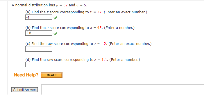 A normal distribution has μ = 32 and σ = 5.
(a) Find the z score corresponding to x = 27. (Enter an exact number.)
-1
(b) Find the z score corresponding to x = 45. (Enter a number.)
2.6
(c) Find the raw score corresponding to z = -2. (Enter an exact number.)
(d) Find the raw score corresponding to z = 1.1. (Enter a number.)
Need Help?
Submit Answer
Read It