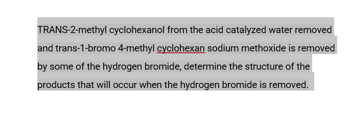 TRANS-2-methyl cyclohexanol from the acid catalyzed water removed
and trans-1-bromo 4-methyl cyclohexan sodium methoxide is removed
by some of the hydrogen bromide, determine the structure of the
products that will occur when the hydrogen bromide is removed.
