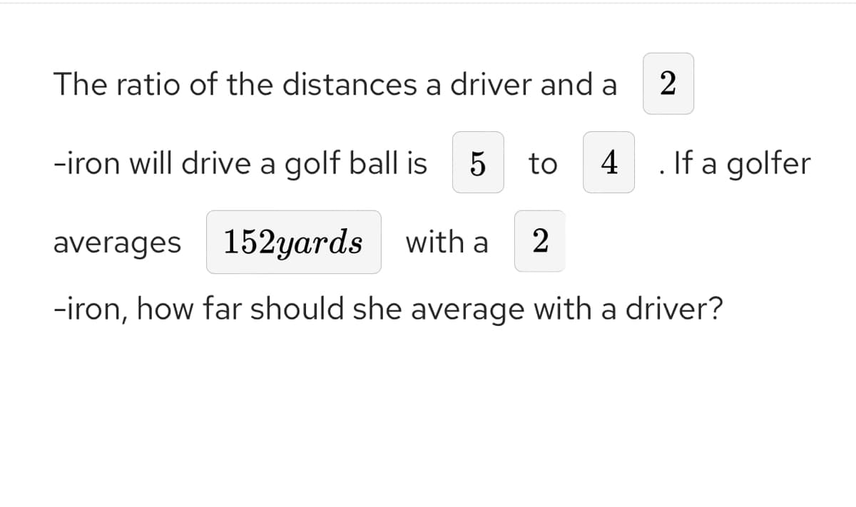 The ratio of the distances a driver and a
2
-iron will drive a golf ball is 5 to 4 . If a golfer
averages 152yards with a
2
-iron, how far should she average with a driver?