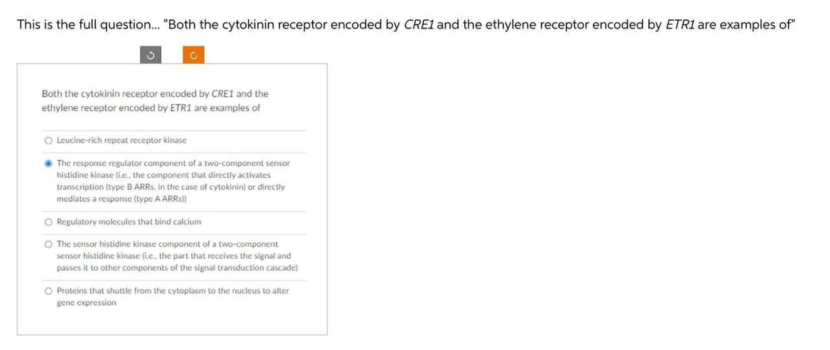 This is the full question.. "Both the cytokinin receptor encoded by CRE1 and the ethylene receptor encoded by ETR1 are examples of"
Both the cytokinin receptor encoded by CRE1 and the
ethylene receptor encoded by ETR1 are examples of
O Leucine-rich repeat receptor kinase
• The response regulator component of a two-component sensor
histidine kinase (i.e., the component that directly activates
transcription (type B ARRS, in the case of cytokinin) or directly
mediates a response (type A ARRS))
O Regulatory molecules that bind calcium
O The sensor histidine kinase component of a two-component
sensor histidine kinase (i.e., the part that receives the signal and
passes it to other components of the signal transduction cascade)
O Proteins that shuttle from the cytoplasm to the nucleus to alter
gene expression
