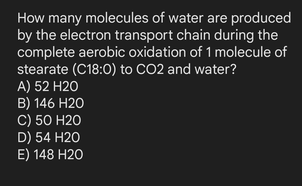 How many molecules of water are produced
by the electron transport chain during the
complete aerobic oxidation of 1 molecule of
stearate (C18:0) to CO2 and water?
A) 52 H20
B) 146 H20
C) 50 H2O
D) 54 H20
E) 148 H2O
