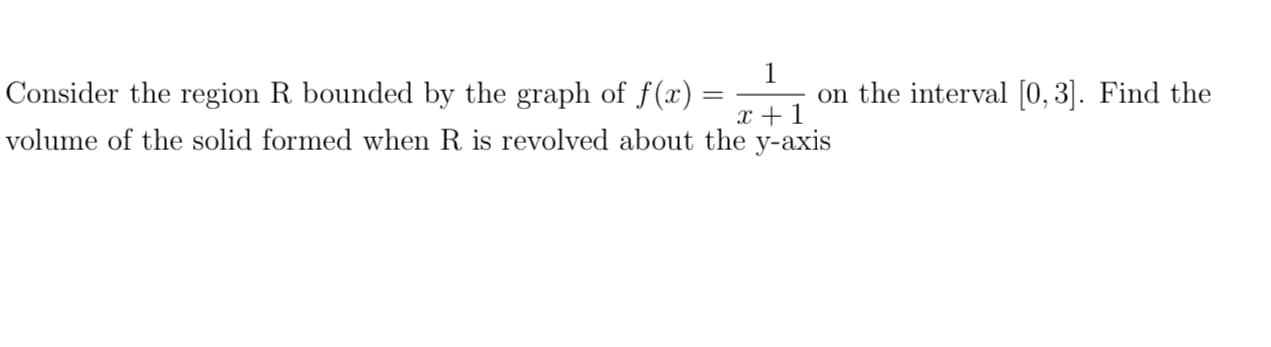 1
on the interval [0, 3]. Find the
x +1
Consider the region R bounded by the graph of f(x)
volume of the solid formed when R is revolved about the y-axis
