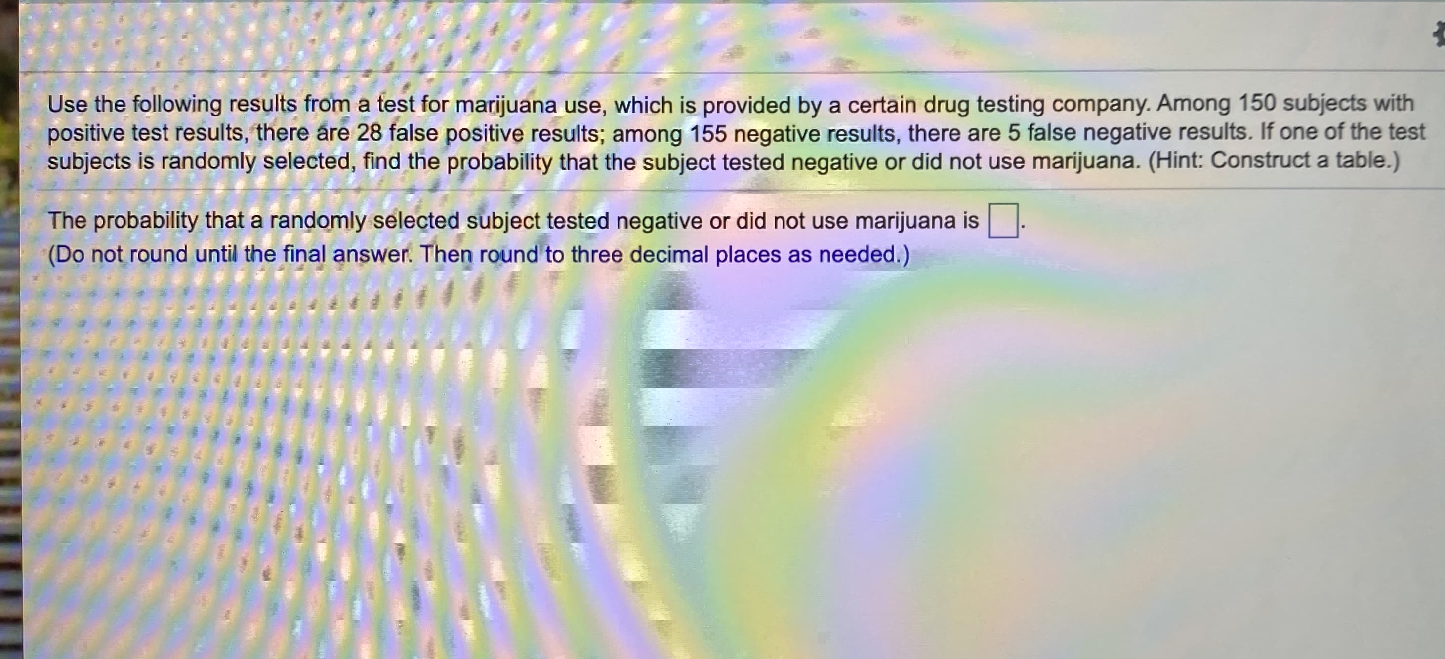 Use the following results from a test for marijuana use, which is provided by a certain drug testing company. Among 150 subjects with
positive test results, there are 28 false positive results; among 155 negative results, there are 5 false negative results. If one of the test
subjects is randomly selected, find the probability that the subject tested negative or did not use marijuana. (Hint: Construct a table.)
The probability that a randomly selected subject tested negative or did not use marijuana is
(Do not round until the final answer. Then round to three decimal places as needed.)
