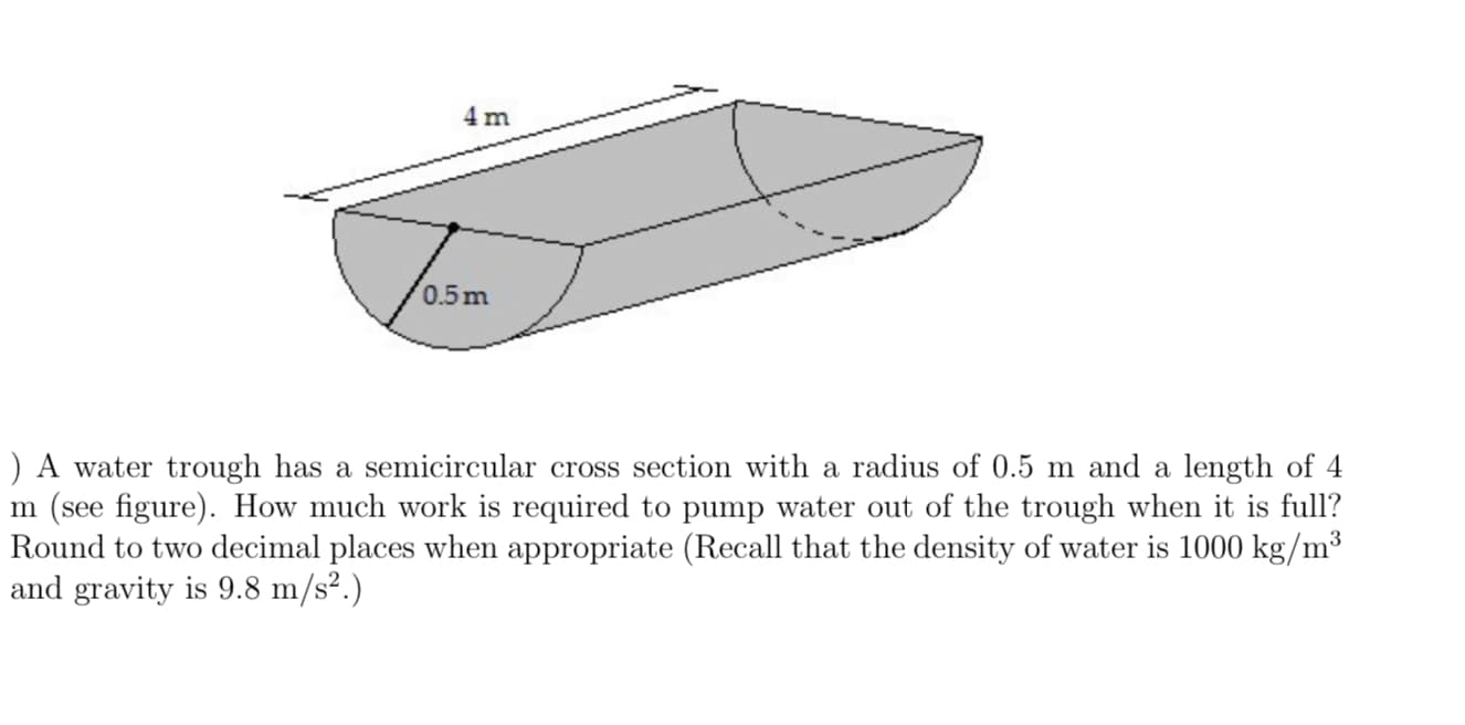 ) A water trough has a semicircular cross section with a radius of 0.5 m and a length of 4
m (see figure). How much work is required to pump water out of the trough when it is full?
Round to two decimal places when appropriate (Recall that the density of water is 1000 kg/m³
and gravity is 9.8 m/s².)
3
