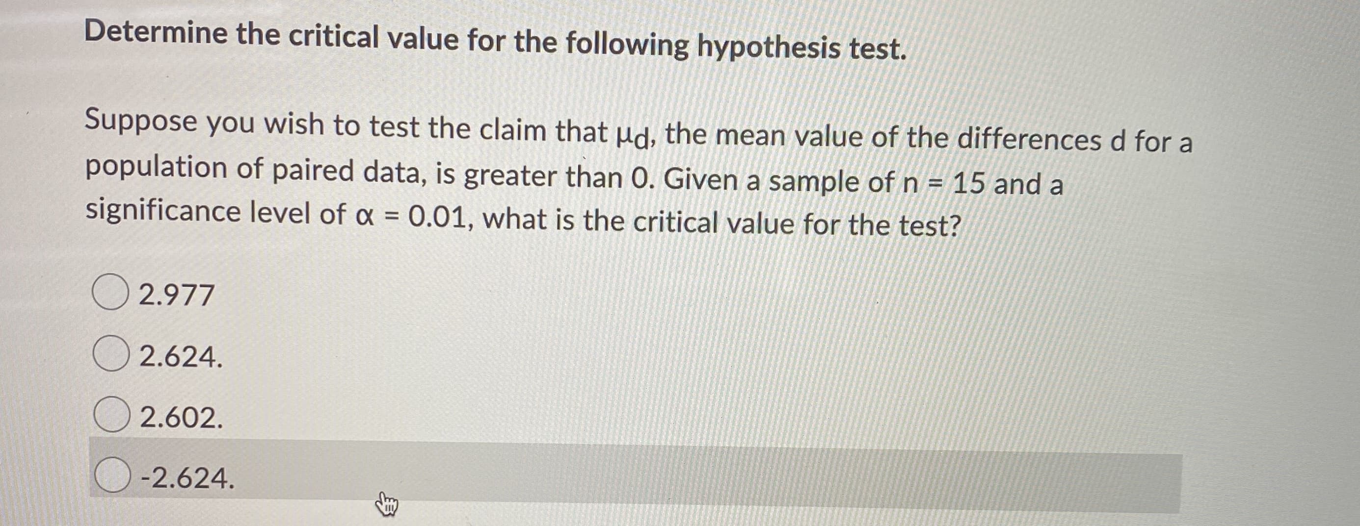 Suppose you wish to test the claim that Hd, the mean value of the differences d for a
population of paired data, is greater than 0. Given a sample of n = 15 and a
significance level of x = 0.01, what is the critical value for the test?
%3D
O 2.977
2.624.
2.602.
-2.624.
