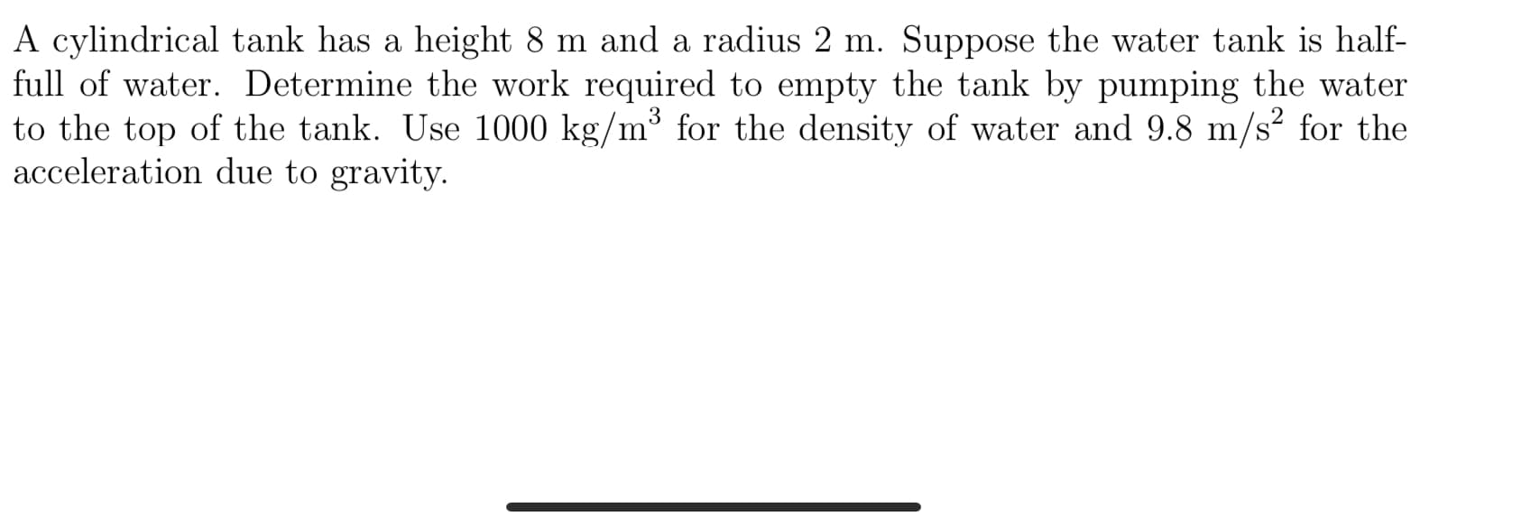 A cylindrical tank has a height 8 m and a radius 2 m. Suppose the water tank is half-
full of water. Determine the work required to empty the tank by pumping the water
to the top of the tank. Use 1000 kg/m³ for the density of water and 9.8 m/s² for the
acceleration due to gravity.
