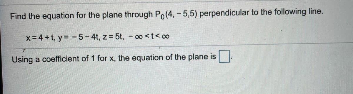 Find the equation for the plane through Po(4,-5,5) perpendicular to the following line.
x- 4 + t, y = - 5-4t, z= 5t, - ∞<t< o0
Using a coefficient of 1 for x, the equation of the plane is
