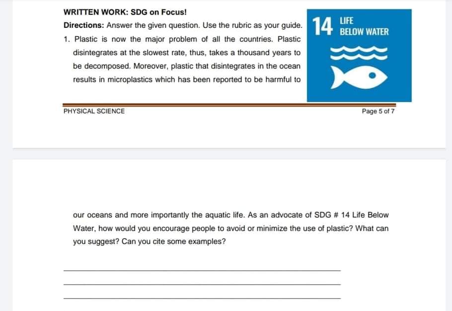 WRITTEN WORK: SDG on Focus!
Directions: Answer the given question. Use the rubric as your guide. 14 BELOW WATER
LIFE
1. Plastic is now the major problem of all the countries. Plastic
disintegrates at the slowest rate, thus, takes a thousand years to
be decomposed. Moreover, plastic that disintegrates in the ocean
results in microplastics which has been reported to be harmful to
PHYSICAL SCIENCE
Page 5 of 7
our oceans and more importantly the aquatic life. As an advocate of SDG # 14 Life Below
Water, how would you encourage people to avoid or minimize the use of plastic? What can
you suggest? Can you cite some examples?
