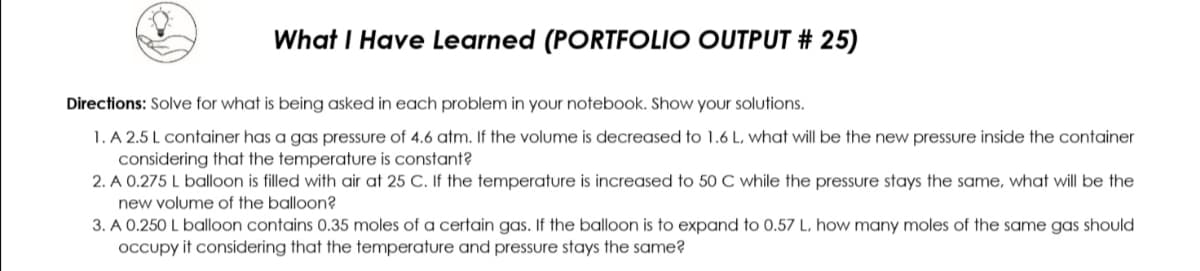 What I Have Learned (PORTFOLIO OUTPUT # 25)
Directions: Solve for what is being asked in each problem in your notebook. Show your solutions.
1. A 2.5 L container has a gas pressure of 4.6 atm. If the volume is decreased to 1.6 L, what will be the new pressure inside the container
considering that the temperature is constant?
2. A 0.275 L balloon is filled with air at 25 C. If the temperature is increased to 50 C while the pressure stays the same, what will be the
new volume of the balloon?
3. A 0.250 L balloon contains 0.35 moles of a certain gas. If the balloon is to expand to 0.57 L, how many moles of the same gas should
occupy it considering that the temperature and pressure stays the same?
