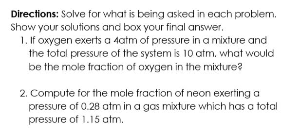 Directions: Solve for what is being asked in each problem.
Show your solutions and box your final answer.
1. If oxygen exerts a 4atm of pressure in a mixture and
the total pressure of the system is 10 atm, what would
be the mole fraction of oxygen in the mixture?
2. Compute for the mole fraction of neon exerting a
pressure of 0.28 atm in a gas mixture which has a total
pressure of 1.15 atm.
