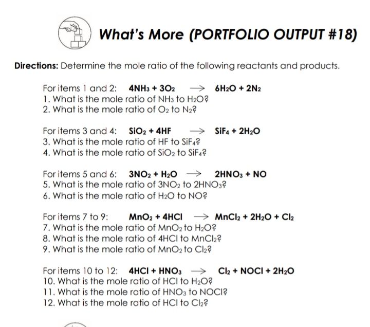 What's More (PORTFOLIO OUTPUT #18)
Directions: Determine the mole ratio of the following reactants and products.
For items 1 and 2: 4NH3 + 302
1. What is the mole ratio of NH3 to H2O?
2. What is the mole ratio of O2 to N2?
→ 6H2O + 2N2
→ SiFa + 2H2O
For items 3 and 4: SiO2 + 4HF
3. What is the mole ratio of HF to SiF4?
4. What is the mole ratio of SIO2 to SIF4?
For items 5 and 6: 3NO2 + H20 → 2HNO3 + NO
5. What is the mole ratio of 3NO2 to 2HNO3?
6. What is the mole ratio of H2O to NO?
For items 7 to 9:
MnO2 + 4HCI → MnCl2 + 2H2O + Cl2
7. What is the mole ratio of MnO2 to H2O?
8. What is the mole ratio of 4HCI to MnCl2?
9. What is the mole ratio of MnO2 to Cl2?
For items 10 to 12: 4HCI + HNO3 → Clh + NOCI + 2H2O
10. What is the mole ratio of HCI to H2O?
11. What is the mole ratio of HNO3 to NOCI?
12. What is the mole ratio of HCI to Cl2?

