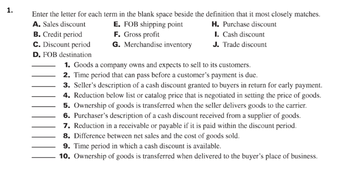 1.
Enter the letter for each term in the blank space beside the definition that it most closely matches.
A. Sales discount
B. Credit period
C. Discount period
D. FOB destination
E. FOB shipping point
F. Gross profit
G. Merchandise inventory
H. Purchase discount
I. Cash discount
J. Trade discount
1. Goods a company owns and expects to sell to its customers.
2. Time period that can pass before a customer's payment is due.
3. Seller's description of a cash discount granted to buyers in return for early payment.
4. Reduction below list or catalog price that is negotiated in setting the price of goods.
5. Ownership of goods is transferred when the seller delivers goods to the carrier.
6. Purchaser's description of a cash discount received from a supplier of goods.
7. Reduction in a receivable or payable if it is paid within the discount period.
8. Difference between net sales and the cost of goods sold.
9. Time period in which a cash discount is available.
10. Ownership of goods is transferred when delivered to the buyer's place of business.
