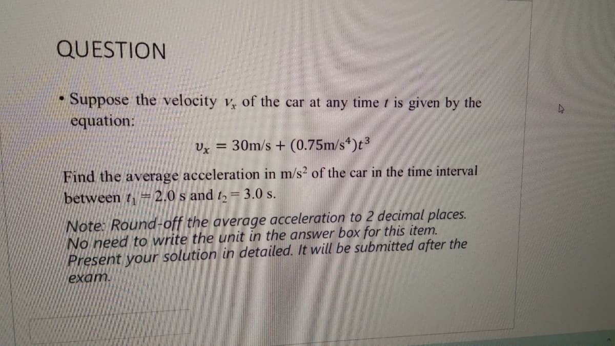 QUESTION
Suppose the velocity v, of the car at any time t is given by the
equation:
Ux = 30m/s + (0.75m/s*)t3
Find the average acceleration in m/s2 of the car in the time interval
between t= 2.0 s and t, =
= 3.0 s.
Note: Round-off the average acceleration to 2 decimal places.
No need to write the unit in the answer box for this item.
Present your solution in detailed. It will be submitted after the
exam.
