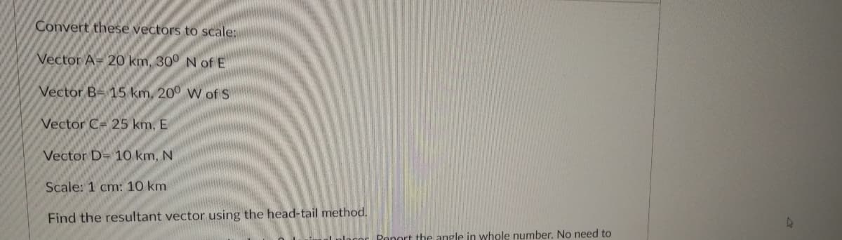 Convert these vectors to scale:
Vector A= 20 km, 30° N of E
Vector B= 15 km, 20° W of S
Vector C= 25 km, E
Vector D= 10 km, N
Scale: 1 cm: 10 km
Find the resultant vector using the head-tail method.
Ronort the angle in whole number, No need to
