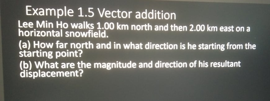 Example 1.5 Vector addition
Lee Min Ho walks 1.00 km north and then 2.00 km east on a
horizontal snowfield.
(a) How far north and in what direction is he starting from the
štarting point?
(b) What are the magnitude and direction of his resultant
displacement?

