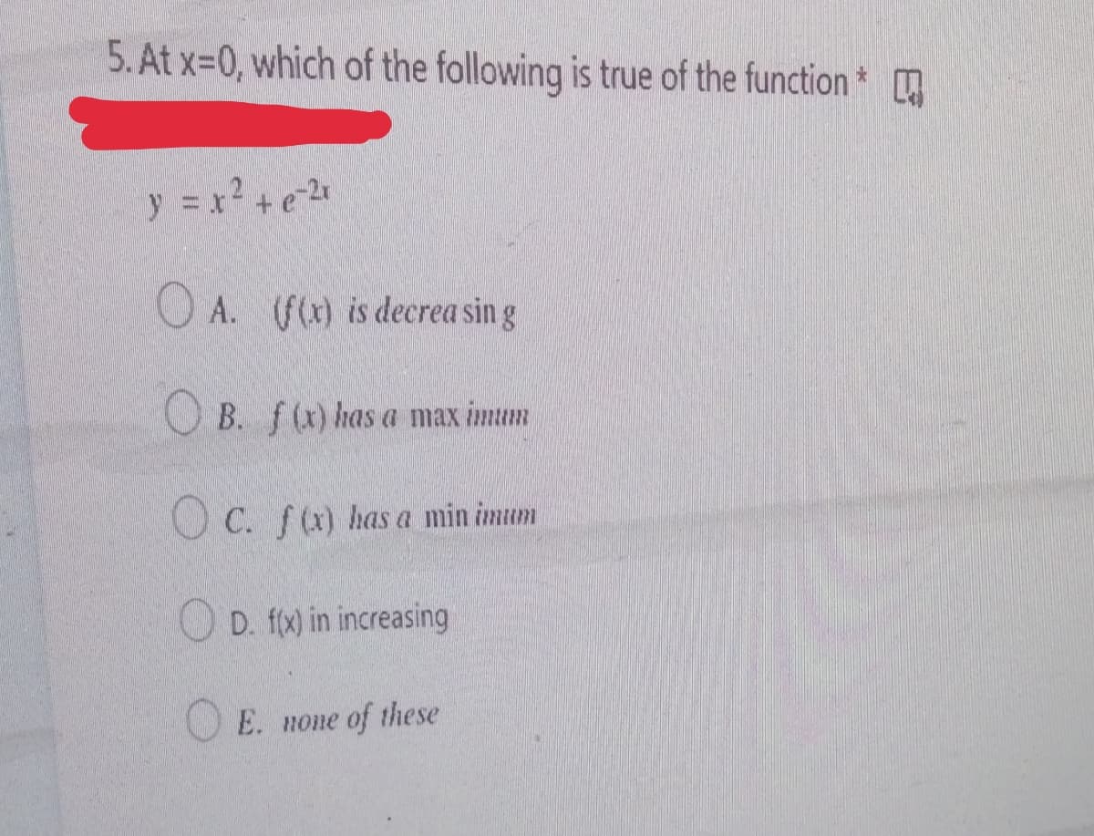 5. At x=0, which of the following is true of the function
y = x? +e
O A. (f() is decrea sin g
O B. f(x) has a max imum
O C. f(a) has a min imum
O D. f(x) in increasing
E. none of these
