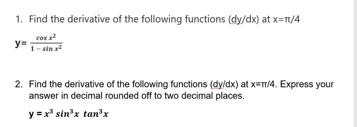 1. Find the derivative of the following functions (dy/dx) at x=Tt/4
cOs x²
y=
1– sin x²
2. Find the derivative of the following functions (dy/dx) at x=T/4. Express your
answer in decimal rounded off to two decimal places.
y = x³ sin³x tan³x

