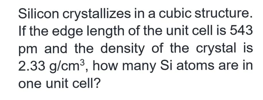 Silicon crystallizes in a cubic structure.
If the edge length of the unit cell is 543
pm and the density of the crystal is
2.33 g/cm3, how many Si atoms are in
one unit cell?
