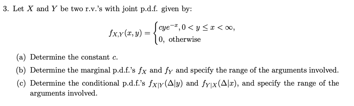 3. Let X and Y be two r.v.'s with joint p.d.f. given by:
fx,y(x, y) =
cye
e¯¤, 0 < y ≤ x <∞,
0, otherwise
(a) Determine the constant c.
(b) Determine the marginal p.d.f.'s fx and fy and specify the range of the arguments involved.
(c) Determine the conditional p.d.f.'s fxy (Ay) and fy|x(Ax), and specify the range of the
arguments involved.