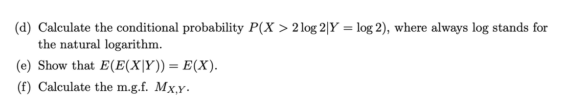 (d) Calculate the conditional probability P(X > 2 log 2|Y = log 2), where always log stands for
the natural logarithm.
(e) Show that E(E(X|Y)) = E(X).
(f) Calculate the m.g.f. Mx,y.