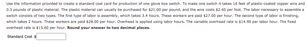 Use the information provided to create a standard cost card for production of one glove box switch. To make one switch it takes 16 feet of plastic-coated copper wire and
0.5 pounds of plastic material. The plastic material can usually be purchased for $21.00 per pound, and the wire costs $2.40 per foot. The labor necessary to assemble a
switch consists of two types. The first type of labor is assembly, which takes 3.4 hours. These workers are paid $27.00 per hour. The second type of labor is finishing,
which takes 2 hours. These workers are paid $28.00 per hour. Overhead is applied using labor hours. The variable overhead rate is $14.90 per labor hour. The fixed
overhead rate is $15.60 per hour. Round your answer to two decimal places.
Standard Cost $
