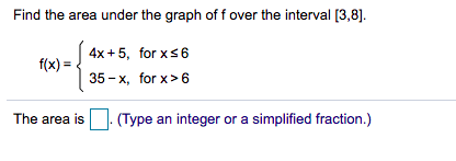 Find the area under the graph of f over the interval [3,8).
4x +5, for xs6
f(x) =
35 - x, for x> 6
The area is. (Type an integer or a simplified fraction.)
