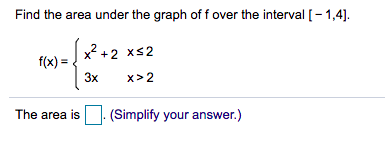 Find the area under the graph of f over the interval [- 1,4].
x2 +2 xs2
f(x) =
3x
x> 2
The area is
(Simplify your answer.)
