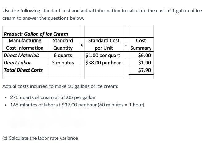 Use the following standard cost and actual information to calculate the cost of 1 gallon of ice
cream to answer the questions below.
Product: Gallon of Ice Cream
Manufacturing
Cost Information
Standard
Standard Cost
Cost
X
Quantity
6 quarts
Summary
$6.00
$1.90
per Unit
$1.00 per quart
$38.00 per hour
Direct Materials
Direct Labor
3 minutes
Total Direct Costs
$7.90
Actual costs incurred to make 50 gallons of ice cream:
• 275 quarts of cream at $1.05 per gallon
• 165 minutes of labor at $37.00 per hour (60 minutes = 1 hour)
(c) Calculate the labor rate variance
