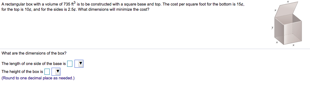 A rectangular box with a volume of 735 ft is to be constructed with a square base and top. The cost per square foot for the bottom is 15¢,
for the top is 10¢, and for the sides is 2.5¢. What dimensions will minimize the cost?
What are the dimensions of the box?
The length of one side of the base is
The height of the box is
(Round to one decimal place as needed.)
