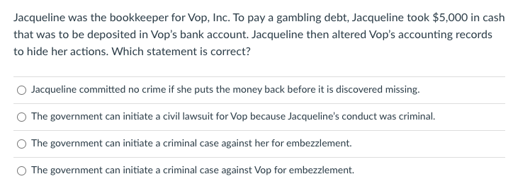 Jacqueline was the bookkeeper for Vop, Inc. To pay a gambling debt, Jacqueline took $5,000 in cash
that was to be deposited in Vop's bank account. Jacqueline then altered Vop's accounting records
to hide her actions. Which statement is correct?
Jacqueline committed no crime if she puts the money back before it is discovered missing.
O The government can initiate a civil lawsuit for Vop because Jacqueline's conduct was criminal.
O The government can initiate a criminal case against her for embezzlement.
O The government can initiate a criminal case against Vop for embezzlement.
