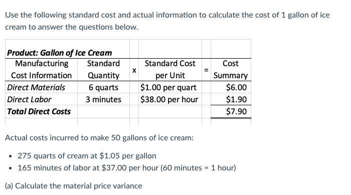 Use the following standard cost and actual information to calculate the cost of 1 gallon of ice
cream to answer the questions below.
Product: Gallon of Ice Cream
Manufacturing
Cost Information
Standard
Standard Cost
Cost
per Unit
$1.00 per quart
$38.00 per hour
Quantity
Summary
$6.00
$1.90
$7.90
Direct Materials
6 quarts
Direct Labor
3 minutes
Total Direct Costs
Actual costs incurred to make 50 gallons of ice cream:
• 275 quarts of cream at $1.05 per gallon
• 165 minutes of labor at $37.00 per hour (60 minutes = 1 hour)
(a) Calculate the material price variance
