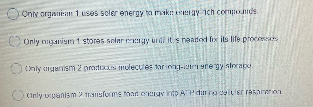 Only organism 1 uses solar energy to make energy-rich compounds.
O Only organism 1 stores solar energy until it is needed for its life processes
Only organism 2 produces molecules for long-term energy storage.
Only organism 2 transforms food energy into ATP during cellular respiration.
