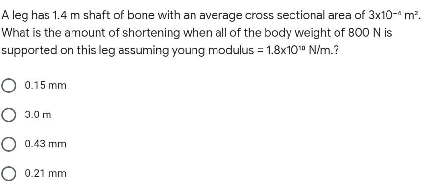 A leg has 1.4 m shaft of bone with an average cross sectional area of 3x10-4 m².
What is the amount of shortening when all of the body weight of 800 N is
supported on this leg assuming young modulus = 1.8x1010 N/m.?
O 0.15 mm
O 3.0 m
O 0.43 mm
O 0.21 mm
