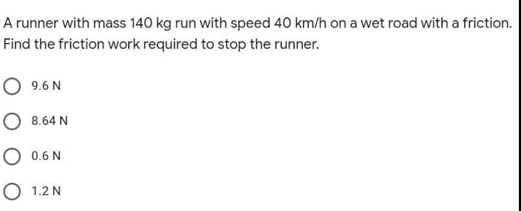 A runner with mass 140 kg run with speed 40 km/h on a wet road with a friction.
Find the friction work required to stop the runner.
9.6 N
8.64 N
O 0.6 N
O 1.2 N

