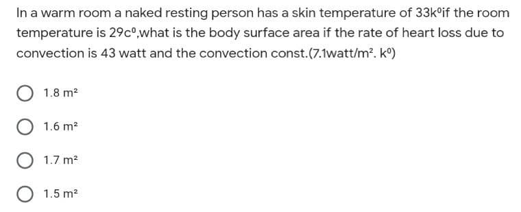 In a warm room a naked resting person has a skin temperature of 33k°if the room
temperature is 29co,what is the body surface area if the rate of heart loss due to
convection is 43 watt and the convection const.(7.1watt/m?. k°)
1.8 m2
1.6 m2
1.7 m2
1.5 m?
