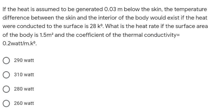 If the heat is assumed to be generated 0.03 m below the skin, the temperature
difference between the skin and the interior of the body would exist if the heat
were conducted to the surface is 28 k°. What is the heat rate if the surface area
of the body is 1.5m? and the coefficient of the thermal conductivity=
0.2watt/m.ko.
290 watt
310 watt
280 watt
260 watt
