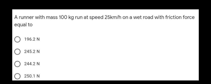 A runner with mass 100 kg run at speed 25km/h on a wet road with friction force
equal to
196.2 N
245.2 N
244.2 N
250.1 N
