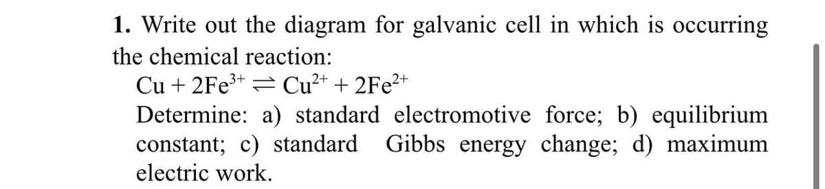 1. Write out the diagram for galvanic cell in which is occurring
the chemical reaction:
Cu + 2Fe³+ Cu²+ + 2Fe²+
Determine: a) standard electromotive force; b) equilibrium
constant; c) standard Gibbs energy change; d) maximum
electric work.