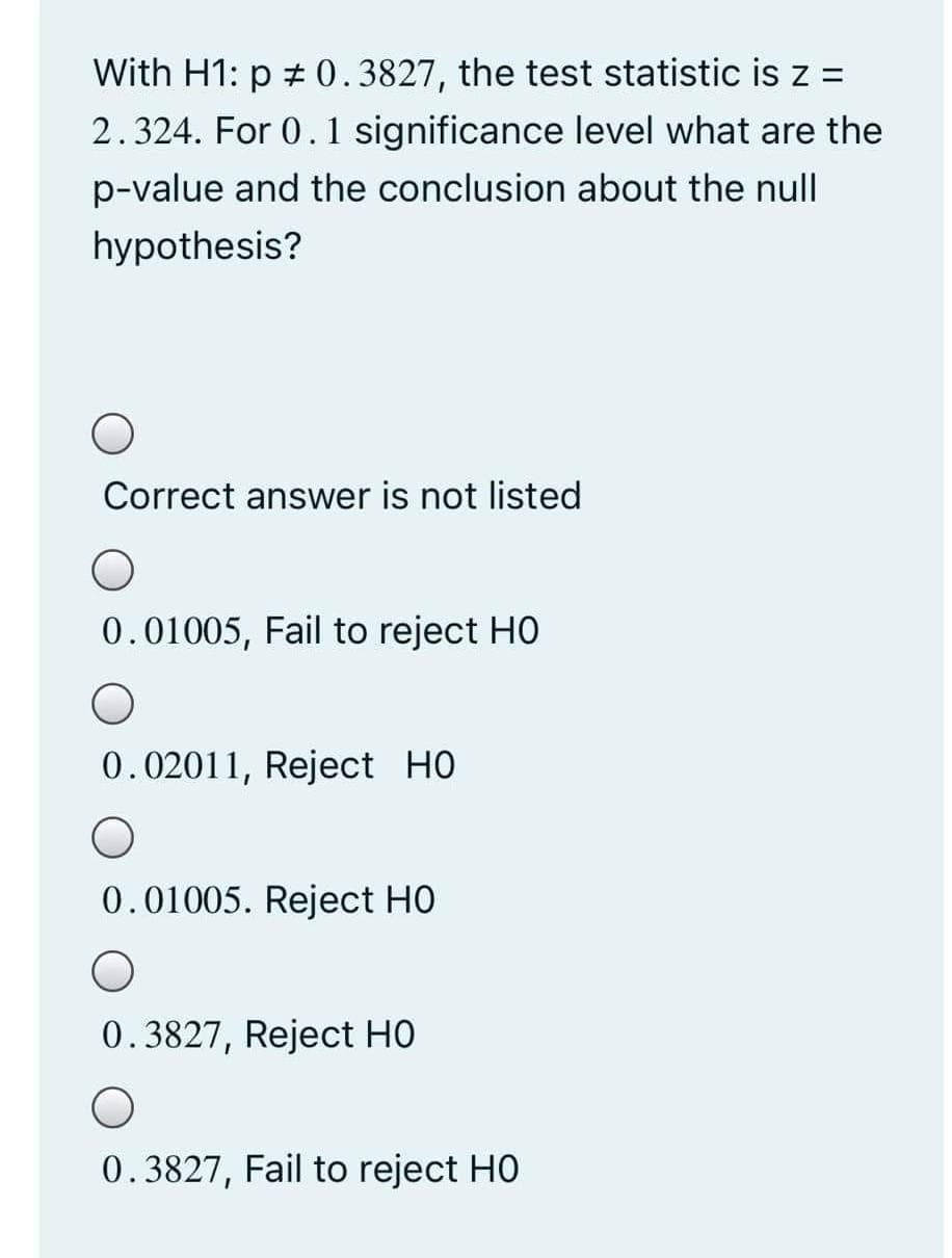 With H1: p # 0.3827, the test statistic is z =
2.324. For 0. 1 significance level what are the
p-value and the conclusion about the null
hypothesis?
Correct answer is not listed
0.01005, Fail to reject HO
0.02011, Reject HO
0.01005. Reject HO
0.3827, Reject HO
0.3827, Fail to reject HO
