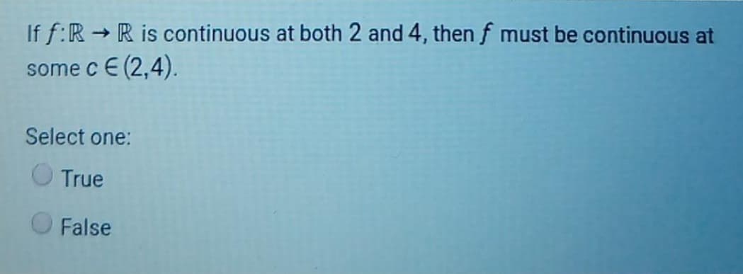 If f:R R is continuous at both 2 and 4, then f must be continuous at
some c E (2,4).
Select one:
True
O False
