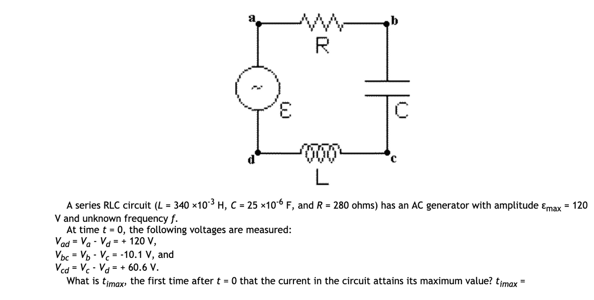 R.
3.
A series RLC circuit (L = 340 x103 H, C = 25 ×10*6 F, and R = 280 ohms) has an AC generator with amplitude ɛmax = 120
V and unknown frequency f.
At time t = 0, the following voltages are measured:
Vad = Va - Va = + 120 V,
Vbc = Vb - Vc = -10.1 V, and
Vcd = Vc - Vd = + 60.6 V.
What is timax, the first time after t = 0 that the current in the circuit attains its maximum value? timax
%3D
%3D
%D
%3D
