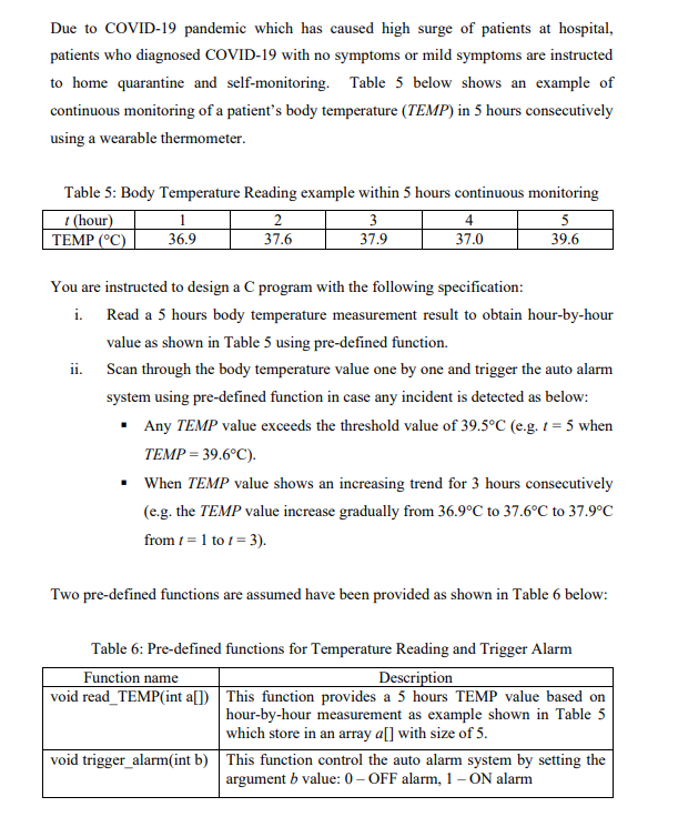 Due to COVID-19 pandemic which has caused high surge of patients at hospital,
patients who diagnosed COVID-19 with no symptoms or mild symptoms are instructed
to home quarantine and self-monitoring. Table 5 below shows an example of
continuous monitoring of a patient's body temperature (TEMP) in 5 hours consecutively
using a wearable thermometer.
Table 5: Body Temperature Reading example within 5 hours continuous monitoring
t (hour)
TEMP (°C)
1
36.9
3
4
37.6
37.9
37.0
39.6
You are instructed to design a C program with the following specification:
i. Read a 5 hours body temperature measurement result to obtain hour-by-hour
value as shown in Table 5 using pre-defined function.
ii. Scan through the body temperature value one by one and trigger the auto alarm
system using pre-defined function in case any incident is detected as below:
• Any TEMP value exceeds the threshold value of 39.5°C (e.g. 1 = 5 when
TEMP = 39.6°C).
When TEMP value shows an increasing trend for 3 hours consecutively
(e.g. the TEMP value increase gradually from 36.9°C to 37.6°C to 37.9°C
from t = 1 to 1 = 3).
Two pre-defined functions are assumed have been provided as shown in Table 6 below:
Table 6: Pre-defined functions for Temperature Reading and Trigger Alarm
Function name
Description
void read_TEMP(int a[]) This function provides a 5 hours TEMP value based on
|hour-by-hour measurement as example shown in Table 5
which store in an array a[] with size of 5.
void trigger_alarm(int b) This function control the auto alarm system by setting the
argument b value: 0– OFF alarm, 1 – ON alarm

