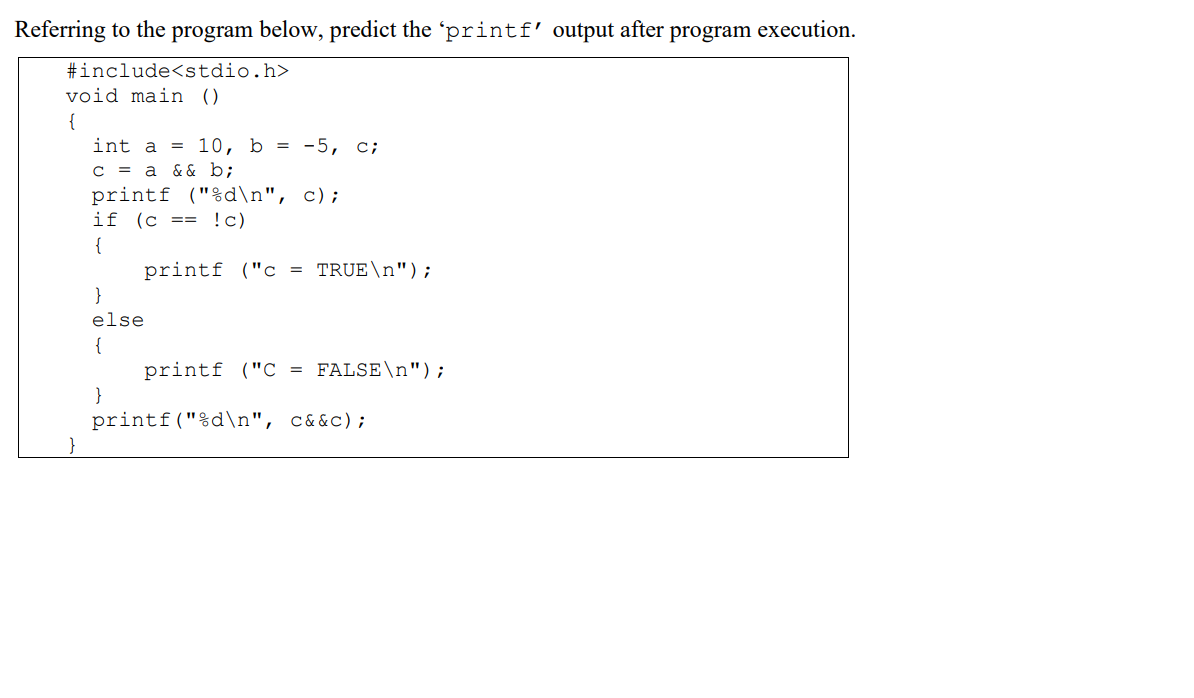 Referring to the program below, predict the 'printf' output after program execution.
#include<stdio.h>
void main ()
{
int a =
10, b = -5, c;
& & b;
C = a
printf ("%d\n", c);
if (c == !c)
{
printf ("c = TRUE\n");
}
else
{
printf ("C = FALSE\n");
}
printf("%d\n", c&&c);
