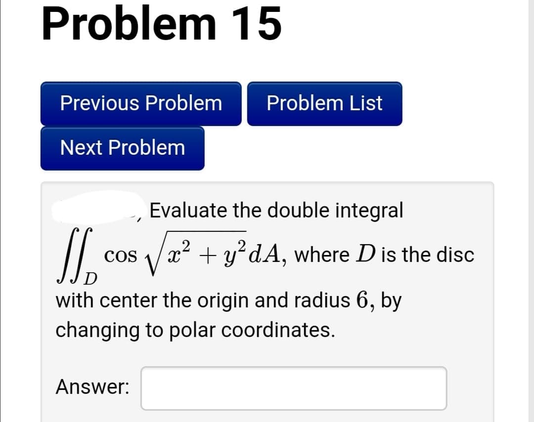 Problem 15
Previous Problem
Problem List
Next Problem
Evaluate the double integral
x² + y°dA, where D is the disc
COS
D
with center the origin and radius 6, by
changing to polar coordinates.
Answer:
