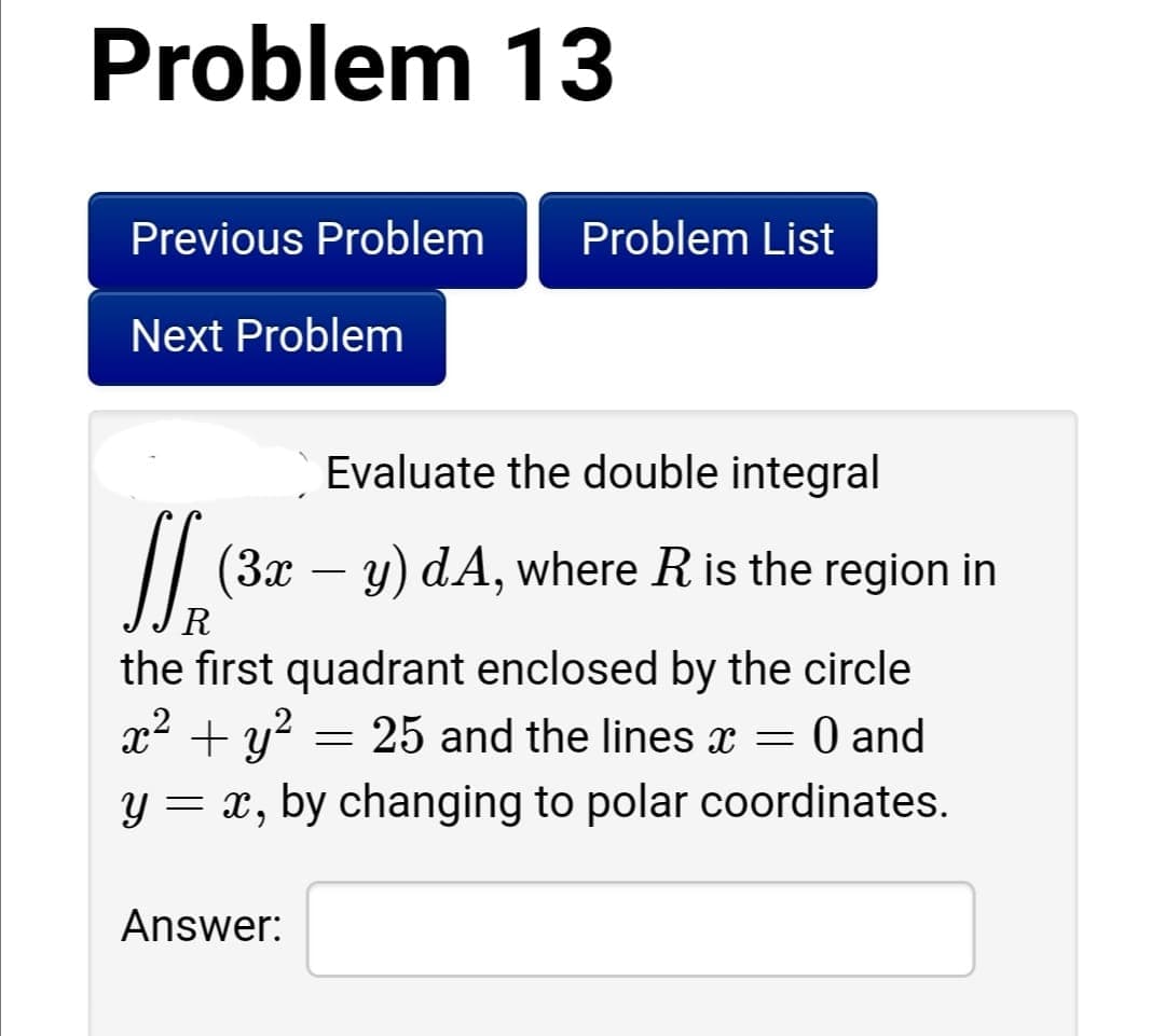 Problem 13
Previous Problem
Problem List
Next Problem
Evaluate the double integral
// (3x – y) dA, where Ris the region in
-
R
the first quadrant enclosed by the circle
x2 + y? = 25 and the lines x = 0 and
y = x, by changing to polar coordinates.
Answer:
