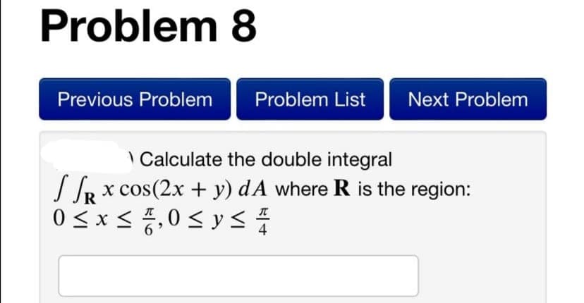 Problem 8
Previous Problem
Problem List
Next Problem
\ Calculate the double integral
IR x cos(2x + y) dA where R is the region:
0 < x < ,0< y <
4
