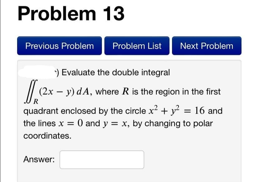 Problem 13
Previous Problem
Problem List
Next Problem
) Evaluate the double integral
/| (2x – y) dA, where R is the region in the first
R
quadrant enclosed by the circle x2 + y? = 16 and
the lines x = 0 and y = x, by changing to polar
coordinates.
Answer:
