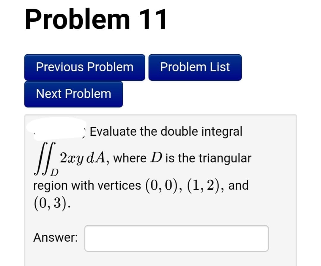 Problem 11
Previous Problem
Problem List
Next Problem
Evaluate the double integral
2xy dA, where D is the triangular
D
region with vertices (0, 0), (1, 2), and
(0,3).
Answer:
